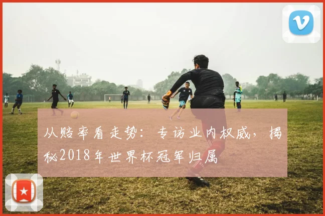 从赔率看走势:专访业内权威,揭秘2018年世界杯冠军归属