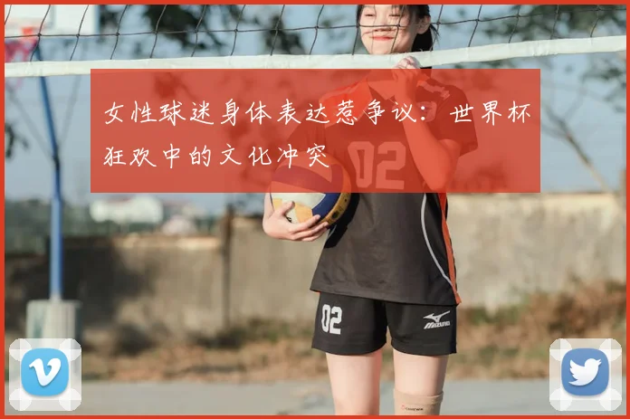 女性球迷身体表达惹争议：世界杯狂欢中的文化冲突