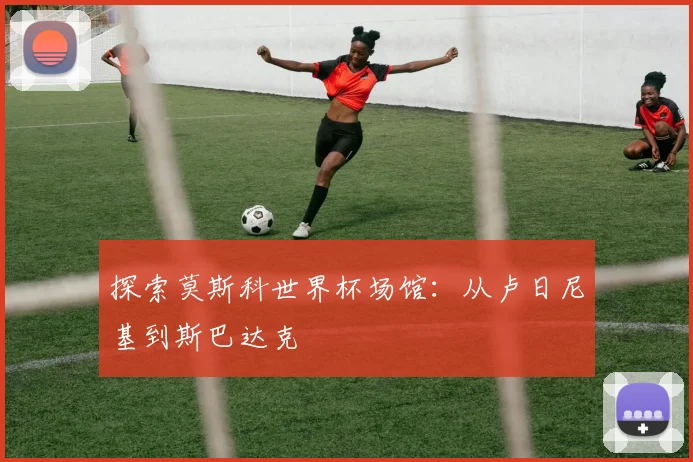 探索莫斯科世界杯场馆:从卢日尼基到斯巴达克