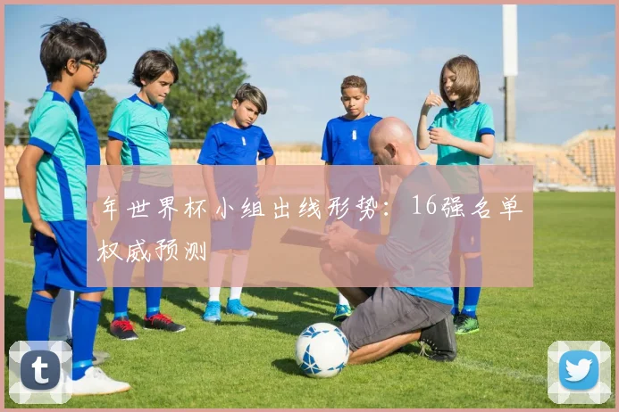 年世界杯小组出线形势:16强名单权威预测