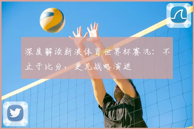 深度解读新浪体育世界杯赛况:不止于比分,更见战略演进