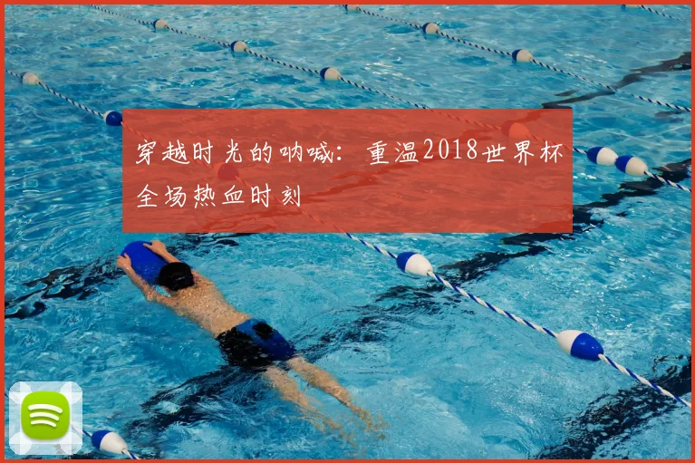 穿越时光的呐喊:重温2018世界杯全场热血时刻