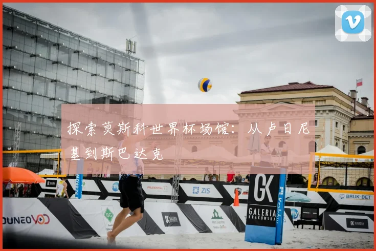 探索莫斯科世界杯场馆：从卢日尼基到斯巴达克
