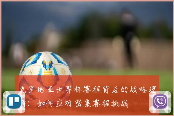 克罗地亚世界杯赛程背后的战略逻辑：如何应对密集赛程挑战