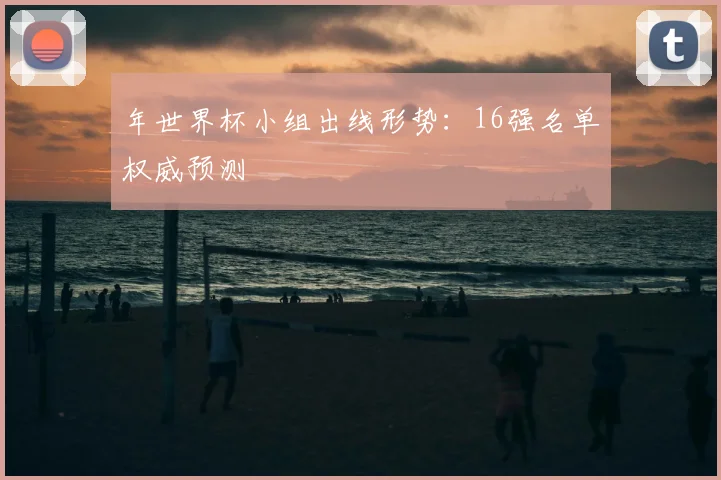 年世界杯小组出线形势:16强名单权威预测