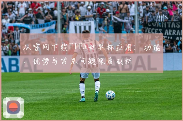 从官网下载FIFA世界杯应用:功能、优势与常见问题深度剖析