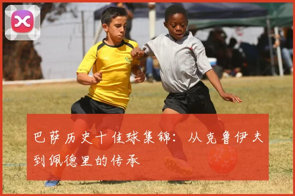 巴萨历史十佳球集锦：从克鲁伊夫到佩德里的传承