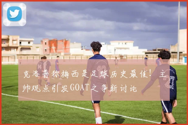 克洛普称梅西是足球历史最佳！主帅观点引发GOAT之争新讨论