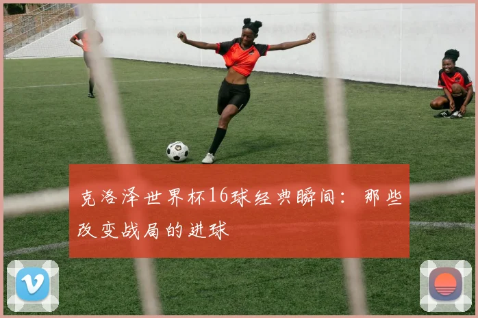 克洛泽世界杯16球经典瞬间:那些改变战局的进球