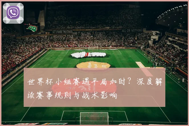 世界杯小组赛遇平局加时？深度解读赛事规则与战术影响