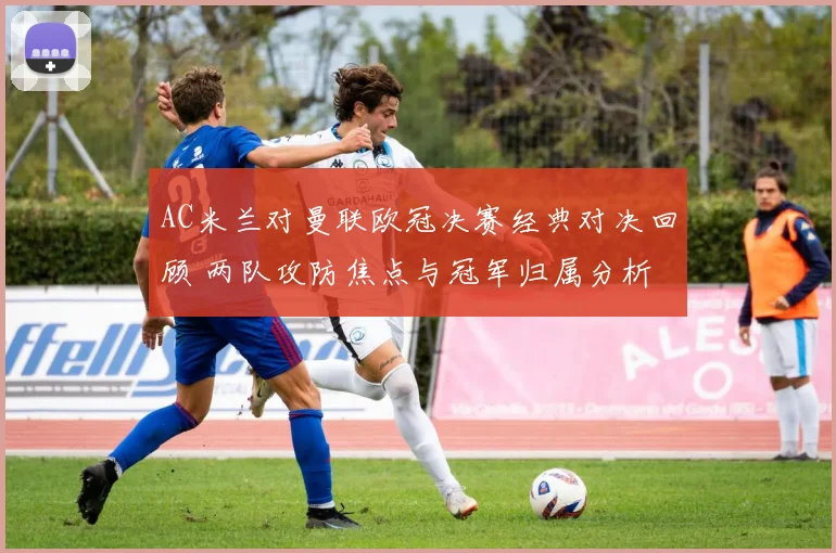 AC米兰对曼联欧冠决赛经典对决回顾 两队攻防焦点与冠军归属分析