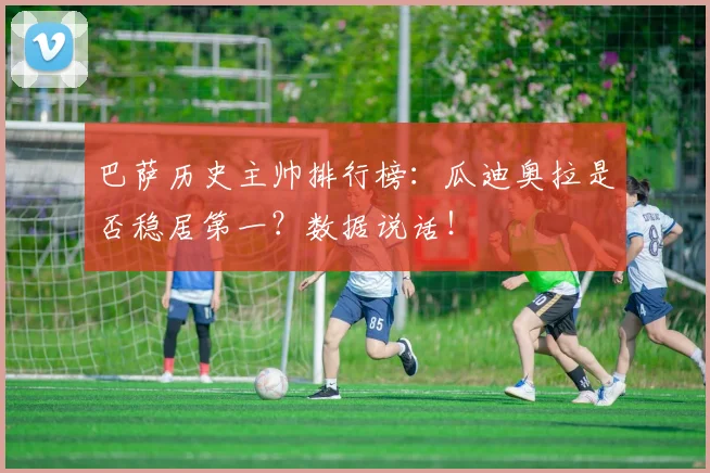 巴萨历史主帅排行榜：瓜迪奥拉是否稳居第一？数据说话！