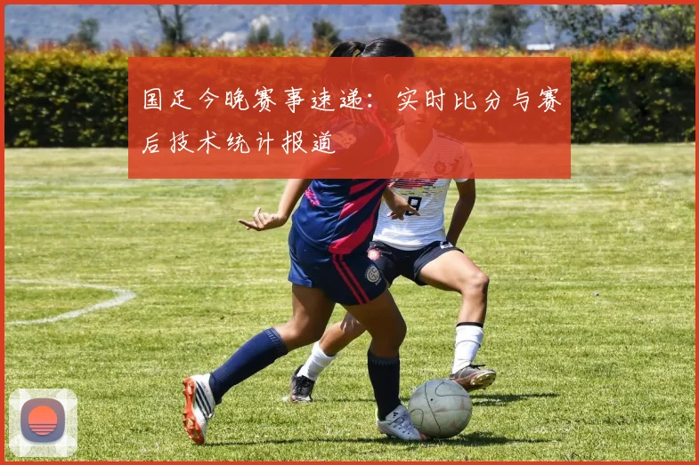 国足今晚赛事速递：实时比分与赛后技术统计报道