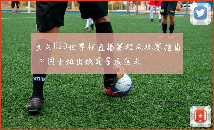女足U20世界杯直播赛程及观赛指南 中国小组出线前景成焦点