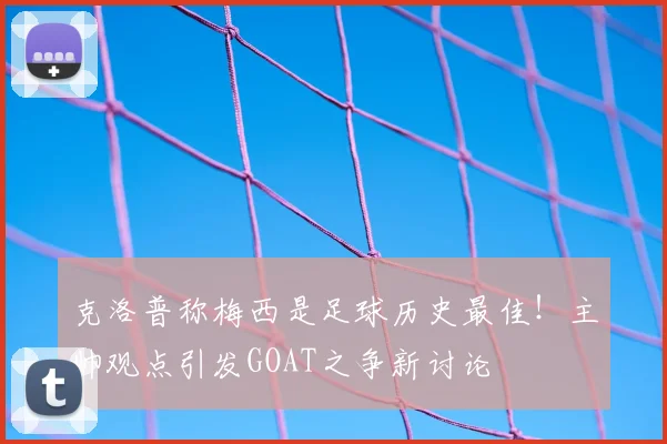 克洛普称梅西是足球历史最佳!主帅观点引发GOAT之争新讨论