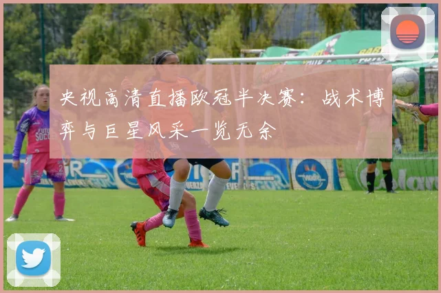 央视高清直播欧冠半决赛：战术博弈与巨星风采一览无余