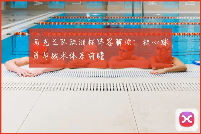 乌克兰队欧洲杯阵容解读：核心球员与战术体系前瞻