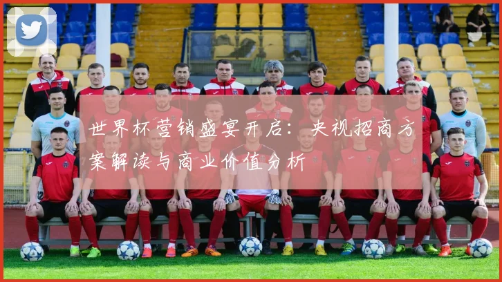 世界杯营销盛宴开启：央视招商方案解读与商业价值分析